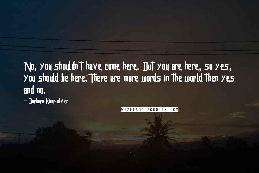 Barbara Kingsolver Quotes: No, you shouldn't have come here. But you are here, so yes, you should be here. There are more words in the world then yes and no.