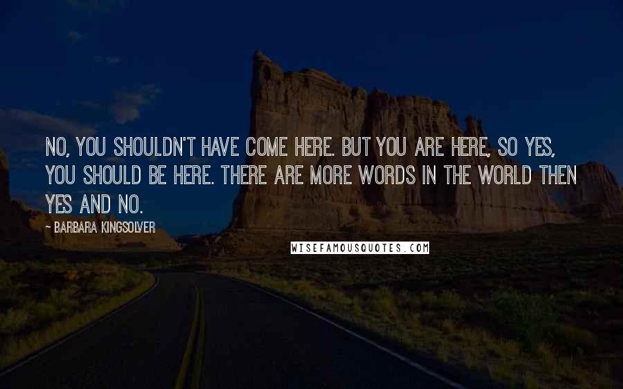 Barbara Kingsolver Quotes: No, you shouldn't have come here. But you are here, so yes, you should be here. There are more words in the world then yes and no.