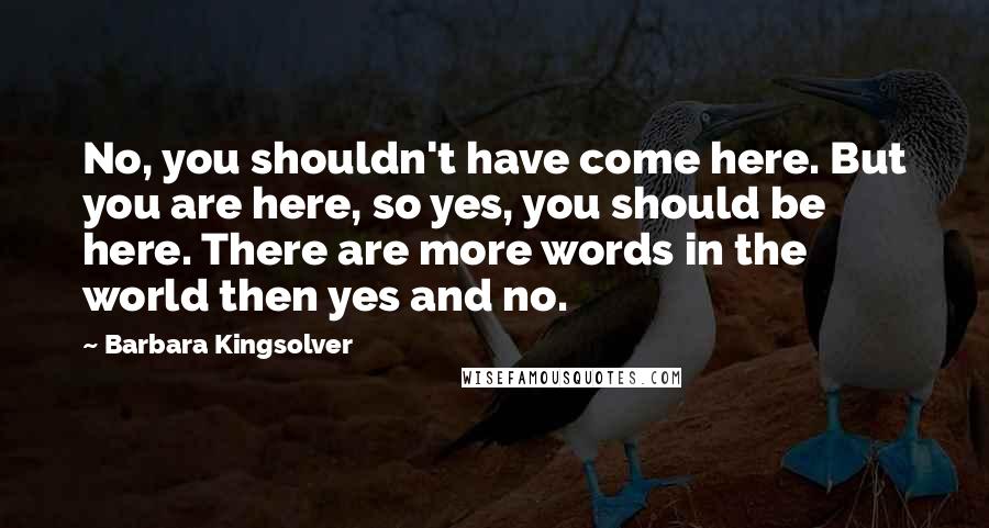 Barbara Kingsolver Quotes: No, you shouldn't have come here. But you are here, so yes, you should be here. There are more words in the world then yes and no.