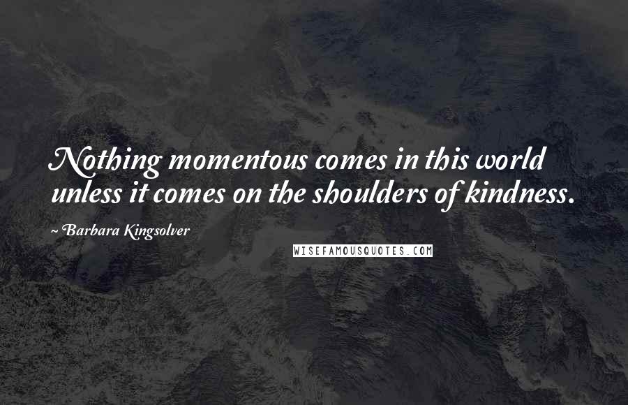 Barbara Kingsolver Quotes: Nothing momentous comes in this world unless it comes on the shoulders of kindness.