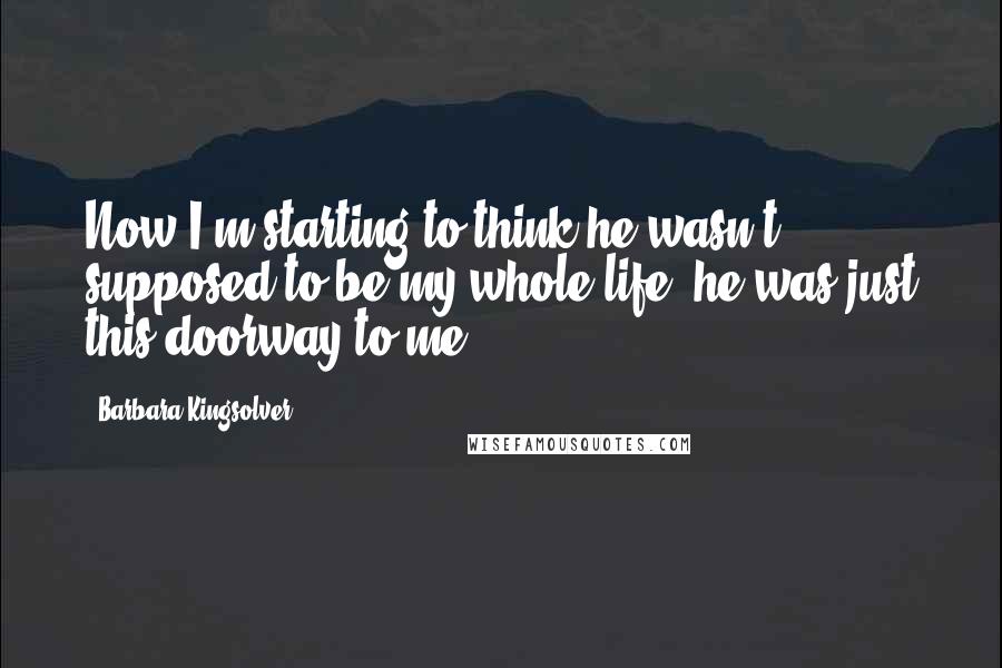 Barbara Kingsolver Quotes: Now I'm starting to think he wasn't supposed to be my whole life, he was just this doorway to me.