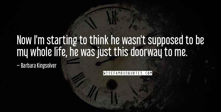 Barbara Kingsolver Quotes: Now I'm starting to think he wasn't supposed to be my whole life, he was just this doorway to me.