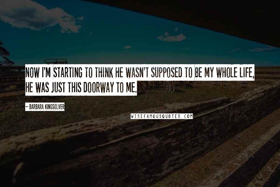 Barbara Kingsolver Quotes: Now I'm starting to think he wasn't supposed to be my whole life, he was just this doorway to me.