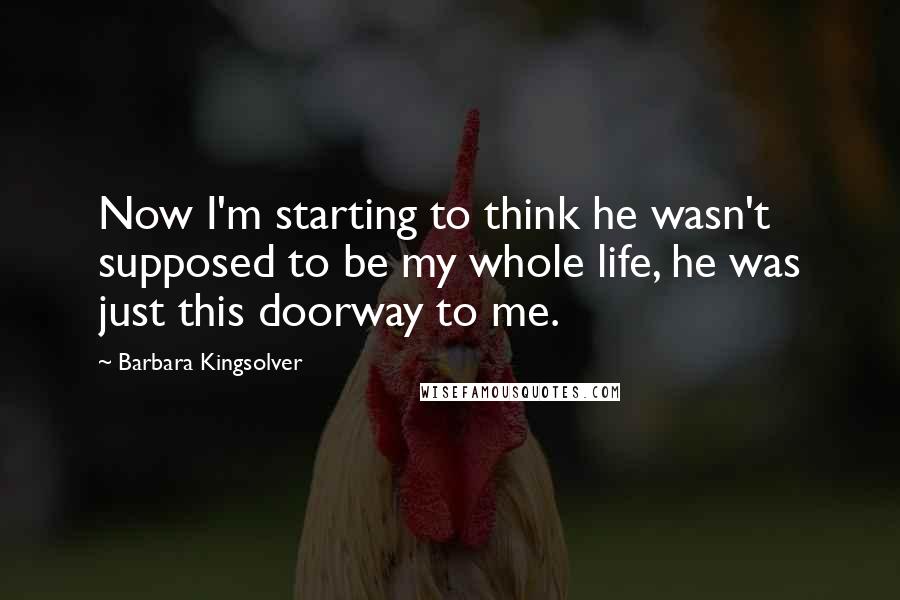 Barbara Kingsolver Quotes: Now I'm starting to think he wasn't supposed to be my whole life, he was just this doorway to me.