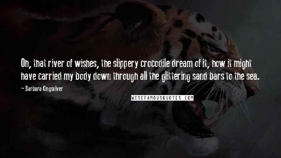 Barbara Kingsolver Quotes: Oh, that river of wishes, the slippery crocodile dream of it, how it might have carried my body down through all the glittering sand bars to the sea.
