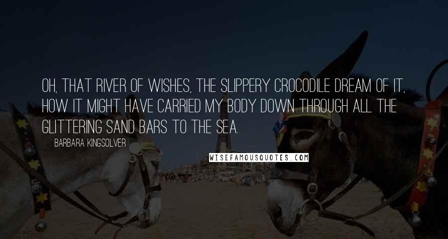 Barbara Kingsolver Quotes: Oh, that river of wishes, the slippery crocodile dream of it, how it might have carried my body down through all the glittering sand bars to the sea.