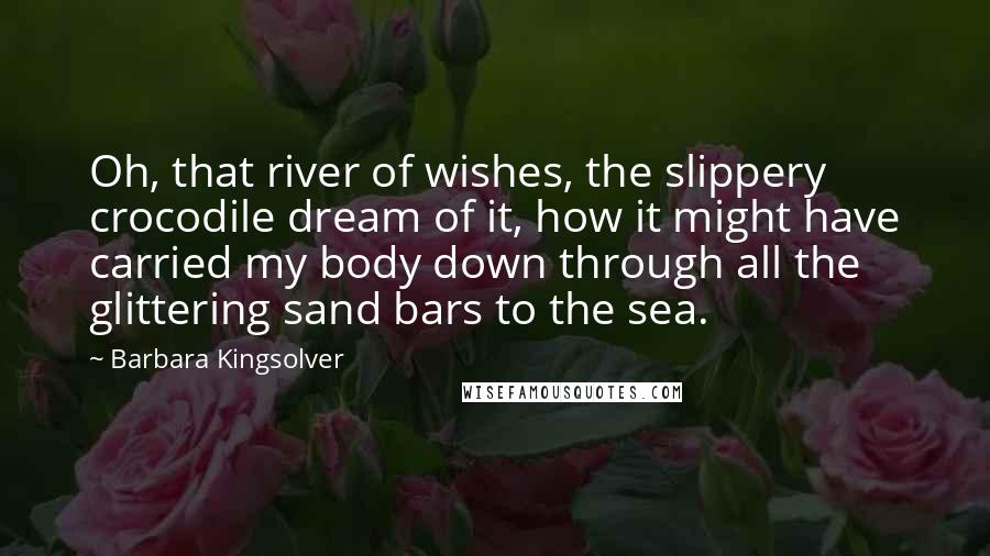 Barbara Kingsolver Quotes: Oh, that river of wishes, the slippery crocodile dream of it, how it might have carried my body down through all the glittering sand bars to the sea.
