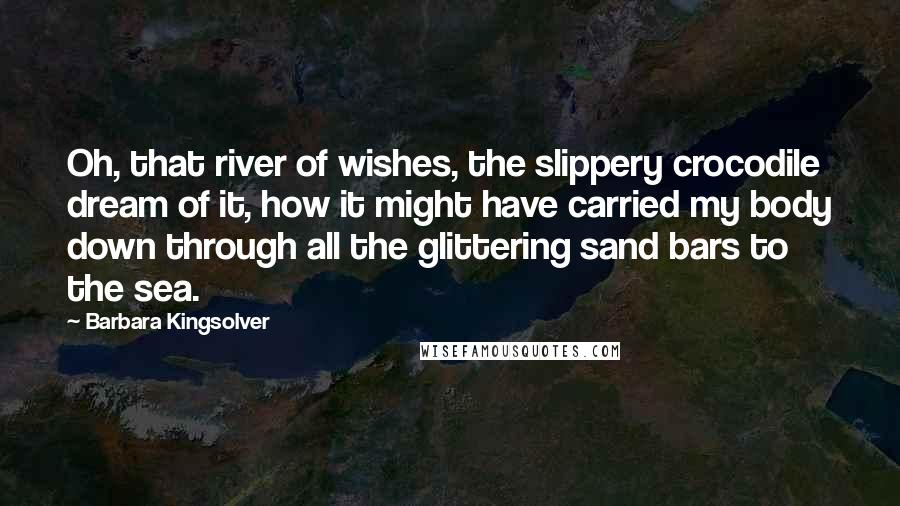 Barbara Kingsolver Quotes: Oh, that river of wishes, the slippery crocodile dream of it, how it might have carried my body down through all the glittering sand bars to the sea.