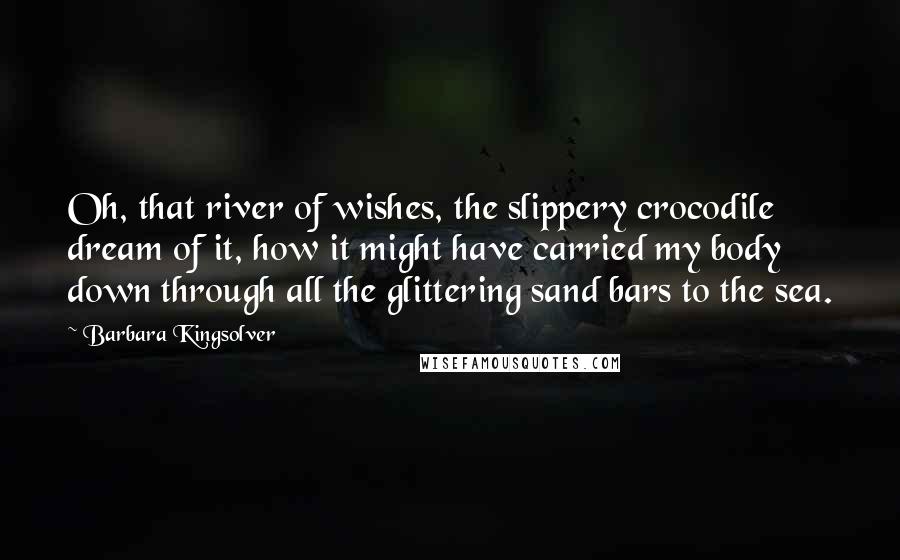 Barbara Kingsolver Quotes: Oh, that river of wishes, the slippery crocodile dream of it, how it might have carried my body down through all the glittering sand bars to the sea.