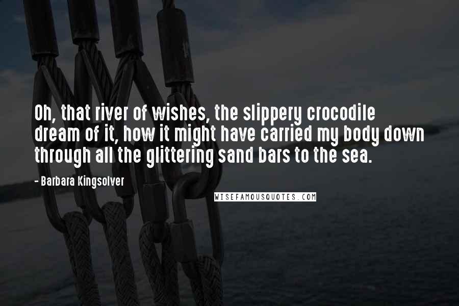 Barbara Kingsolver Quotes: Oh, that river of wishes, the slippery crocodile dream of it, how it might have carried my body down through all the glittering sand bars to the sea.