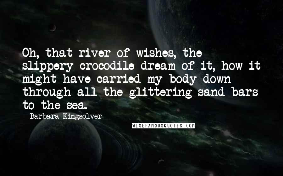 Barbara Kingsolver Quotes: Oh, that river of wishes, the slippery crocodile dream of it, how it might have carried my body down through all the glittering sand bars to the sea.