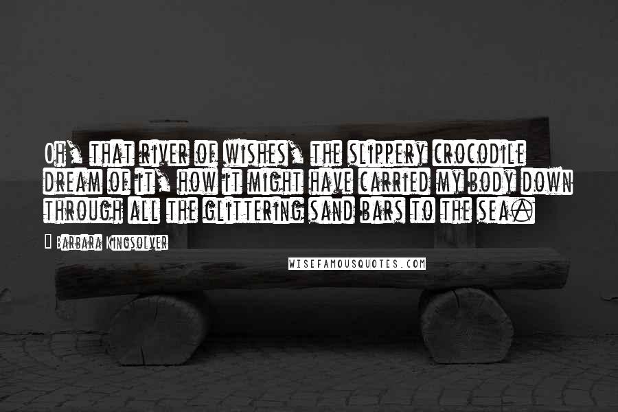 Barbara Kingsolver Quotes: Oh, that river of wishes, the slippery crocodile dream of it, how it might have carried my body down through all the glittering sand bars to the sea.