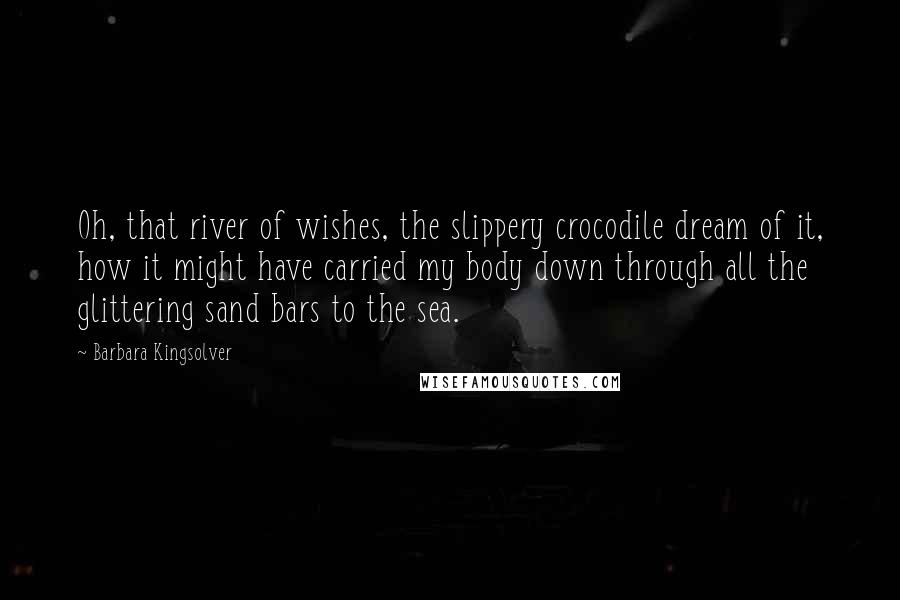 Barbara Kingsolver Quotes: Oh, that river of wishes, the slippery crocodile dream of it, how it might have carried my body down through all the glittering sand bars to the sea.