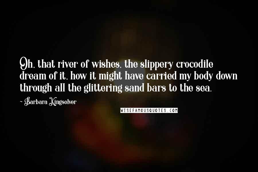 Barbara Kingsolver Quotes: Oh, that river of wishes, the slippery crocodile dream of it, how it might have carried my body down through all the glittering sand bars to the sea.