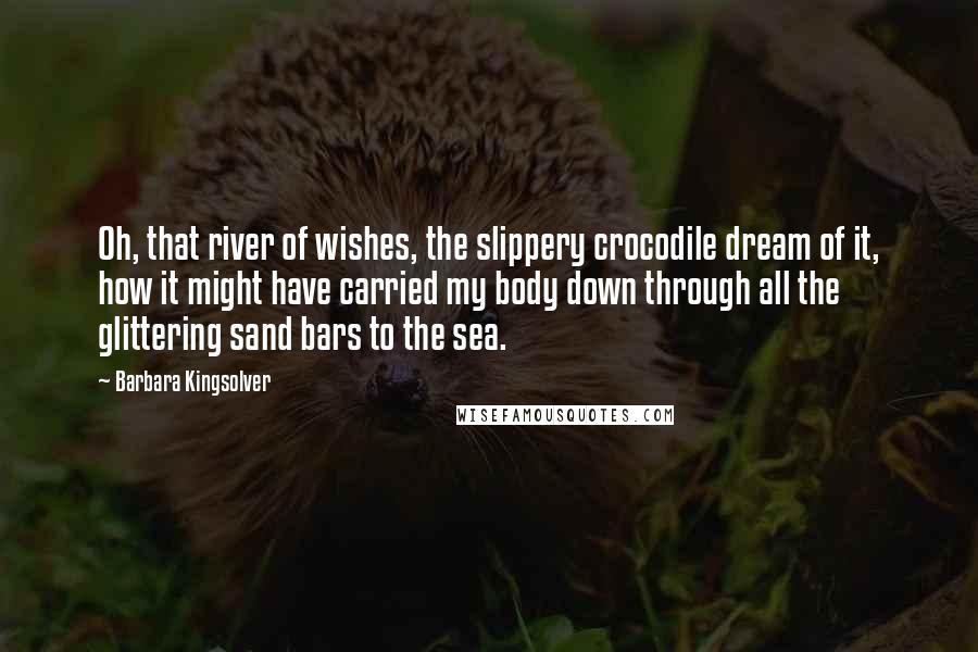 Barbara Kingsolver Quotes: Oh, that river of wishes, the slippery crocodile dream of it, how it might have carried my body down through all the glittering sand bars to the sea.