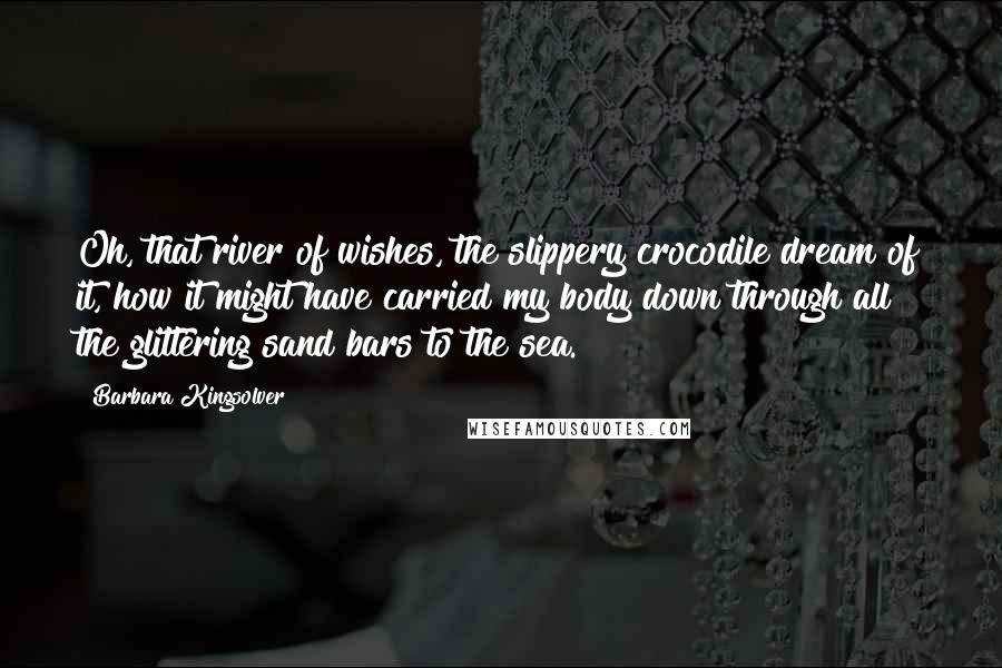 Barbara Kingsolver Quotes: Oh, that river of wishes, the slippery crocodile dream of it, how it might have carried my body down through all the glittering sand bars to the sea.