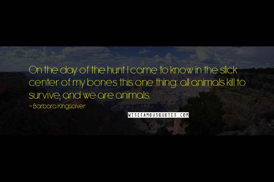 Barbara Kingsolver Quotes: On the day of the hunt I came to know in the slick center of my bones this one thing: all animals kill to survive, and we are animals.