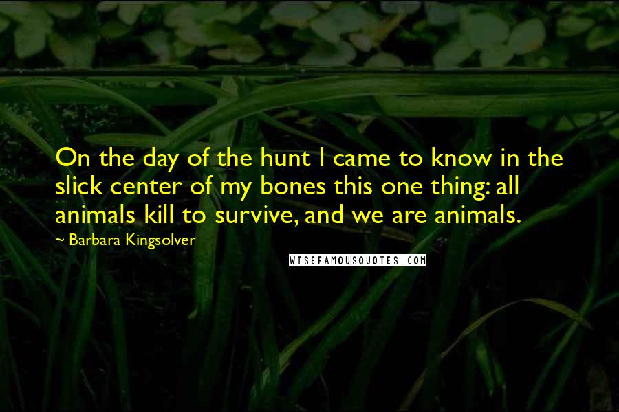 Barbara Kingsolver Quotes: On the day of the hunt I came to know in the slick center of my bones this one thing: all animals kill to survive, and we are animals.
