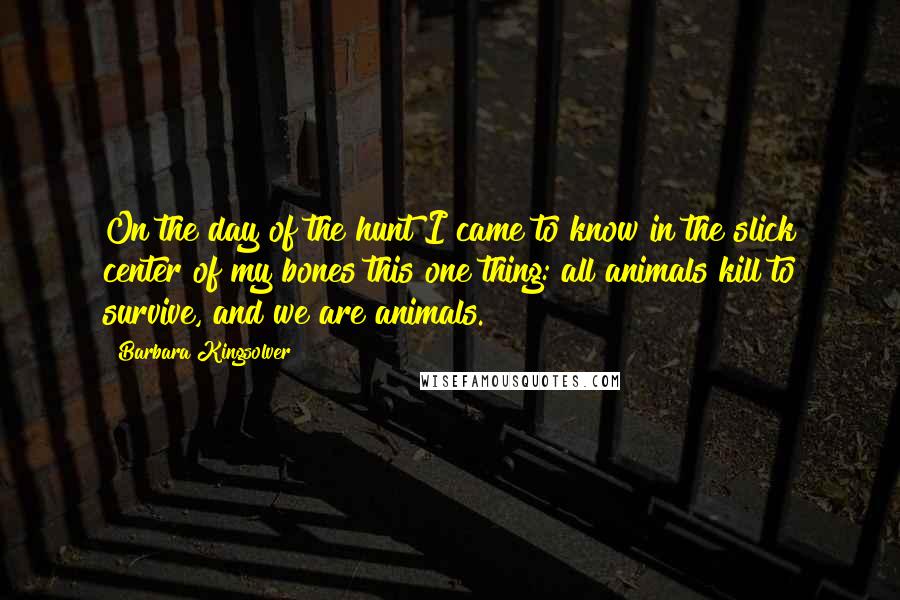 Barbara Kingsolver Quotes: On the day of the hunt I came to know in the slick center of my bones this one thing: all animals kill to survive, and we are animals.