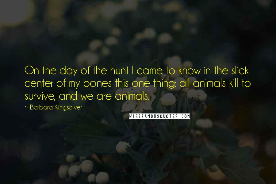 Barbara Kingsolver Quotes: On the day of the hunt I came to know in the slick center of my bones this one thing: all animals kill to survive, and we are animals.