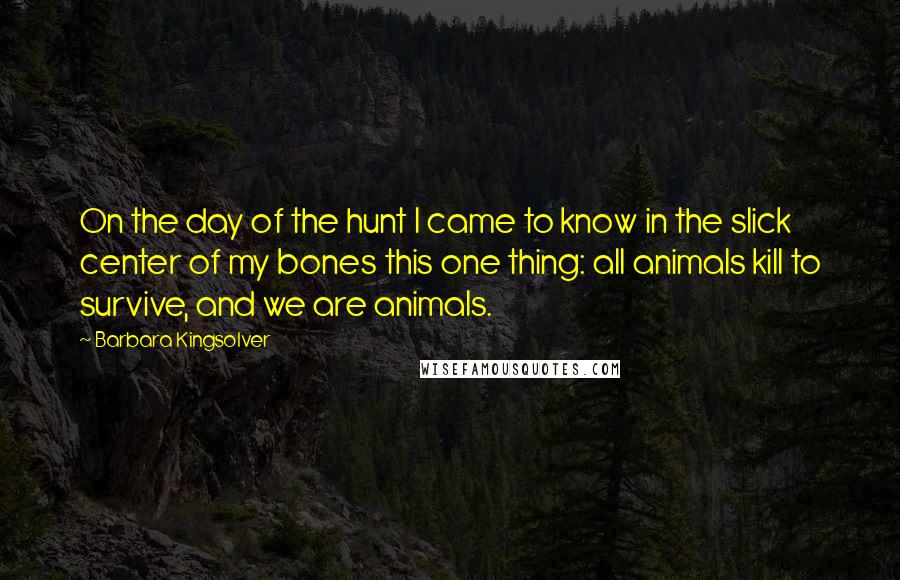 Barbara Kingsolver Quotes: On the day of the hunt I came to know in the slick center of my bones this one thing: all animals kill to survive, and we are animals.