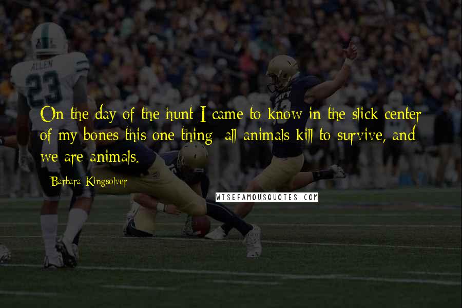 Barbara Kingsolver Quotes: On the day of the hunt I came to know in the slick center of my bones this one thing: all animals kill to survive, and we are animals.