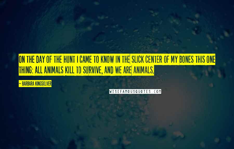 Barbara Kingsolver Quotes: On the day of the hunt I came to know in the slick center of my bones this one thing: all animals kill to survive, and we are animals.