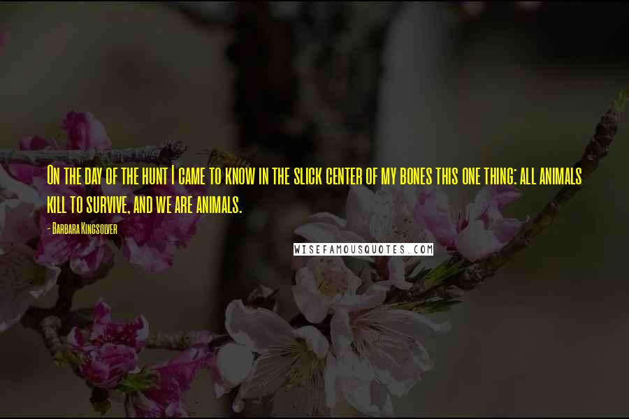 Barbara Kingsolver Quotes: On the day of the hunt I came to know in the slick center of my bones this one thing: all animals kill to survive, and we are animals.