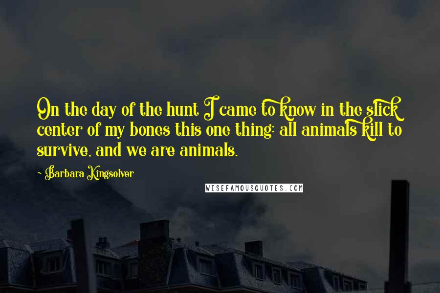 Barbara Kingsolver Quotes: On the day of the hunt I came to know in the slick center of my bones this one thing: all animals kill to survive, and we are animals.