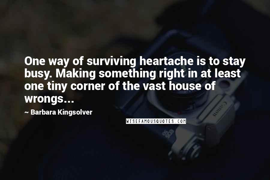 Barbara Kingsolver Quotes: One way of surviving heartache is to stay busy. Making something right in at least one tiny corner of the vast house of wrongs...