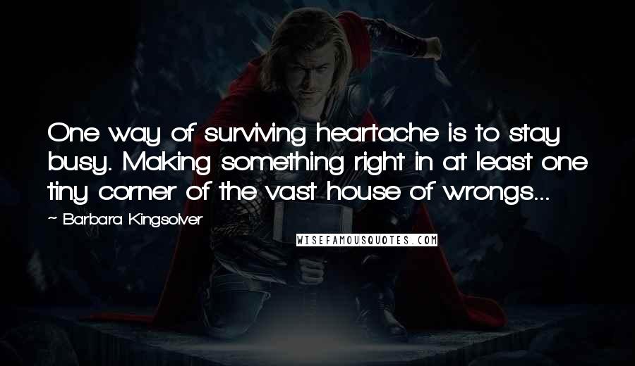 Barbara Kingsolver Quotes: One way of surviving heartache is to stay busy. Making something right in at least one tiny corner of the vast house of wrongs...