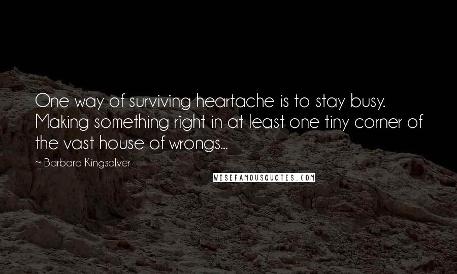 Barbara Kingsolver Quotes: One way of surviving heartache is to stay busy. Making something right in at least one tiny corner of the vast house of wrongs...
