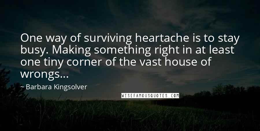 Barbara Kingsolver Quotes: One way of surviving heartache is to stay busy. Making something right in at least one tiny corner of the vast house of wrongs...