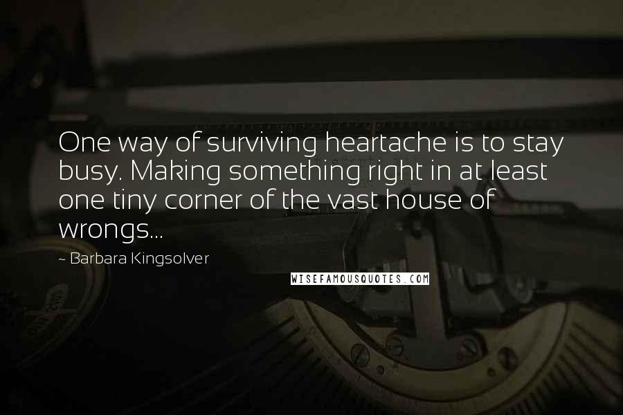 Barbara Kingsolver Quotes: One way of surviving heartache is to stay busy. Making something right in at least one tiny corner of the vast house of wrongs...