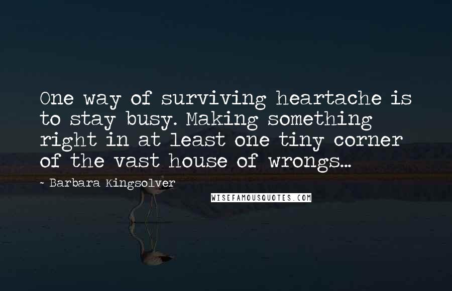 Barbara Kingsolver Quotes: One way of surviving heartache is to stay busy. Making something right in at least one tiny corner of the vast house of wrongs...