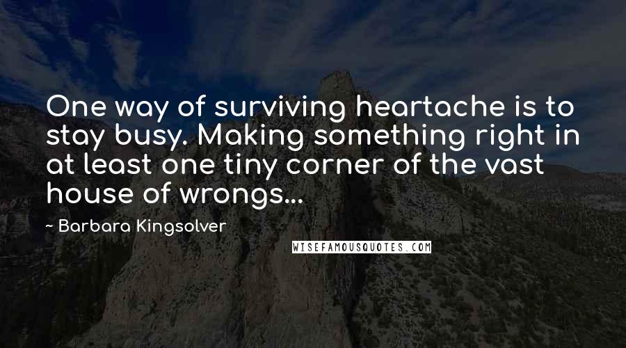 Barbara Kingsolver Quotes: One way of surviving heartache is to stay busy. Making something right in at least one tiny corner of the vast house of wrongs...