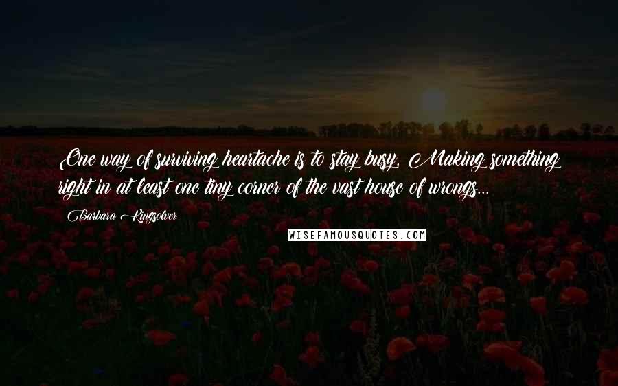 Barbara Kingsolver Quotes: One way of surviving heartache is to stay busy. Making something right in at least one tiny corner of the vast house of wrongs...