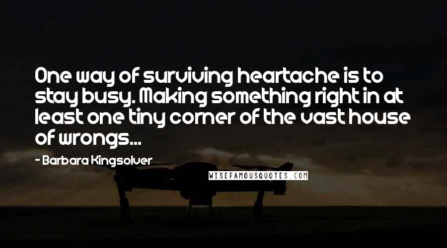 Barbara Kingsolver Quotes: One way of surviving heartache is to stay busy. Making something right in at least one tiny corner of the vast house of wrongs...