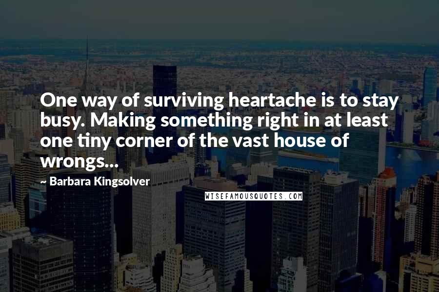 Barbara Kingsolver Quotes: One way of surviving heartache is to stay busy. Making something right in at least one tiny corner of the vast house of wrongs...