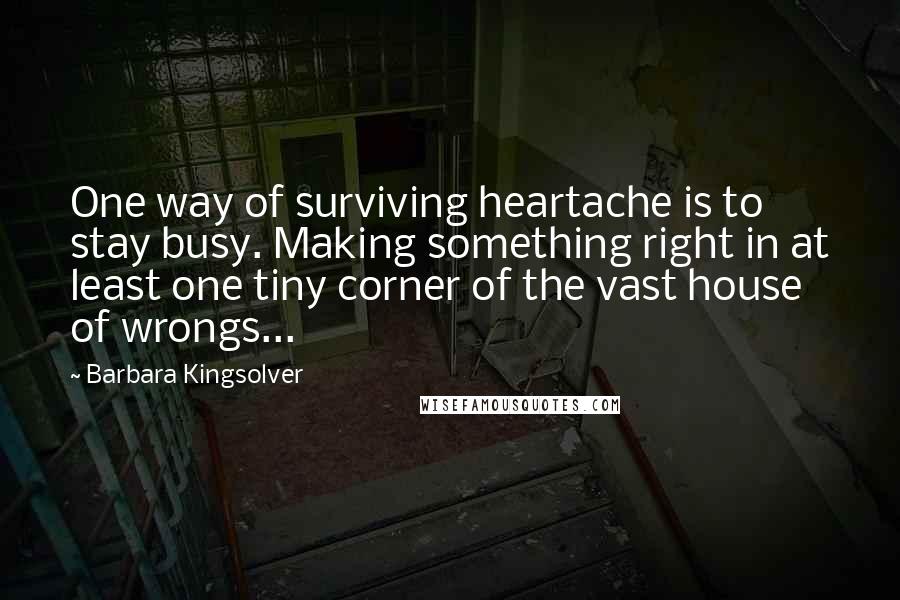 Barbara Kingsolver Quotes: One way of surviving heartache is to stay busy. Making something right in at least one tiny corner of the vast house of wrongs...