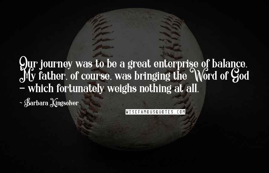 Barbara Kingsolver Quotes: Our journey was to be a great enterprise of balance. My father, of course, was bringing the Word of God - which fortunately weighs nothing at all.