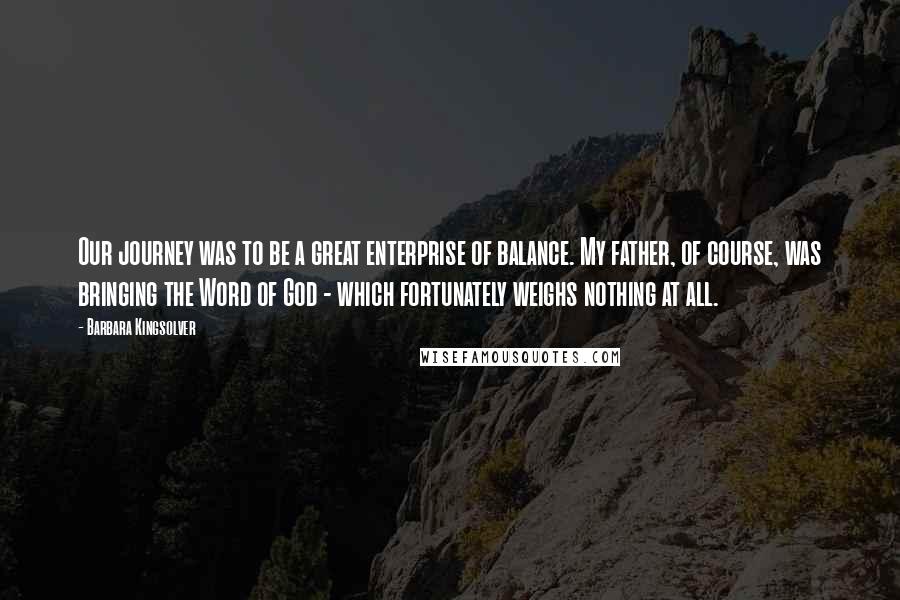 Barbara Kingsolver Quotes: Our journey was to be a great enterprise of balance. My father, of course, was bringing the Word of God - which fortunately weighs nothing at all.