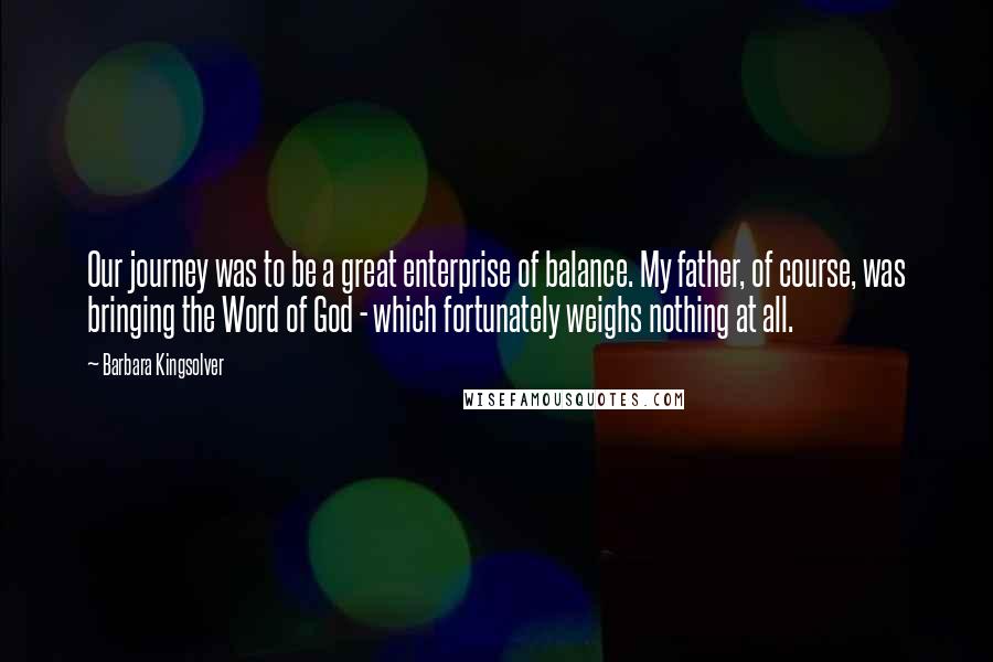 Barbara Kingsolver Quotes: Our journey was to be a great enterprise of balance. My father, of course, was bringing the Word of God - which fortunately weighs nothing at all.