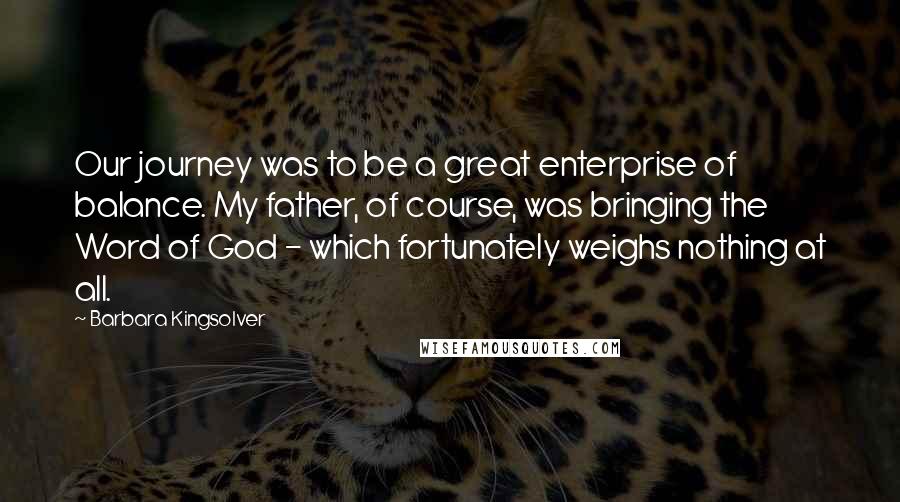 Barbara Kingsolver Quotes: Our journey was to be a great enterprise of balance. My father, of course, was bringing the Word of God - which fortunately weighs nothing at all.