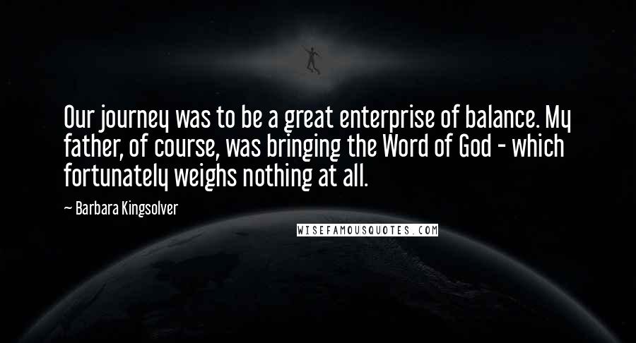 Barbara Kingsolver Quotes: Our journey was to be a great enterprise of balance. My father, of course, was bringing the Word of God - which fortunately weighs nothing at all.