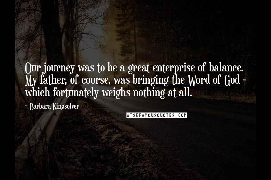 Barbara Kingsolver Quotes: Our journey was to be a great enterprise of balance. My father, of course, was bringing the Word of God - which fortunately weighs nothing at all.