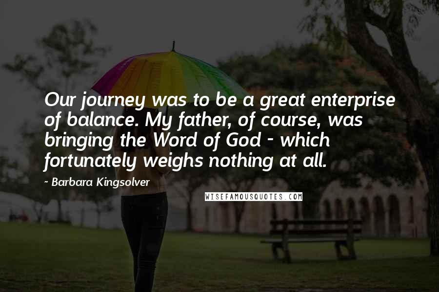 Barbara Kingsolver Quotes: Our journey was to be a great enterprise of balance. My father, of course, was bringing the Word of God - which fortunately weighs nothing at all.