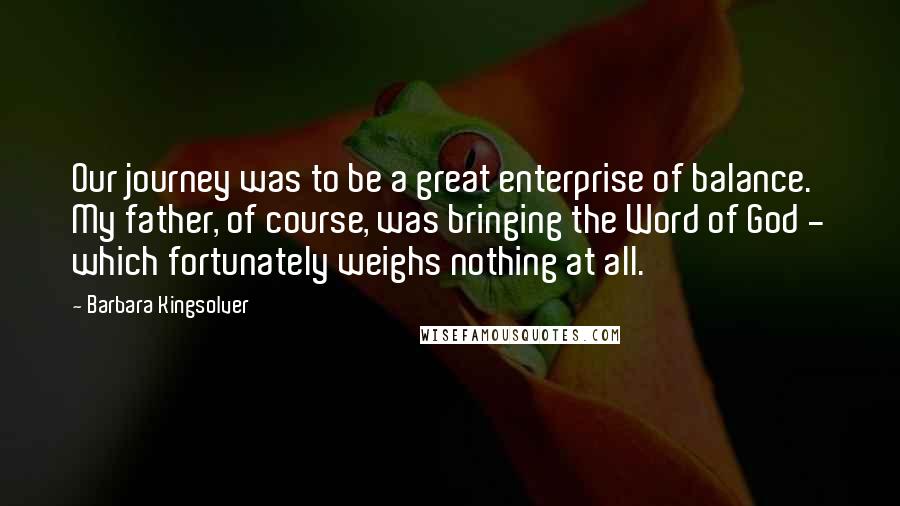 Barbara Kingsolver Quotes: Our journey was to be a great enterprise of balance. My father, of course, was bringing the Word of God - which fortunately weighs nothing at all.