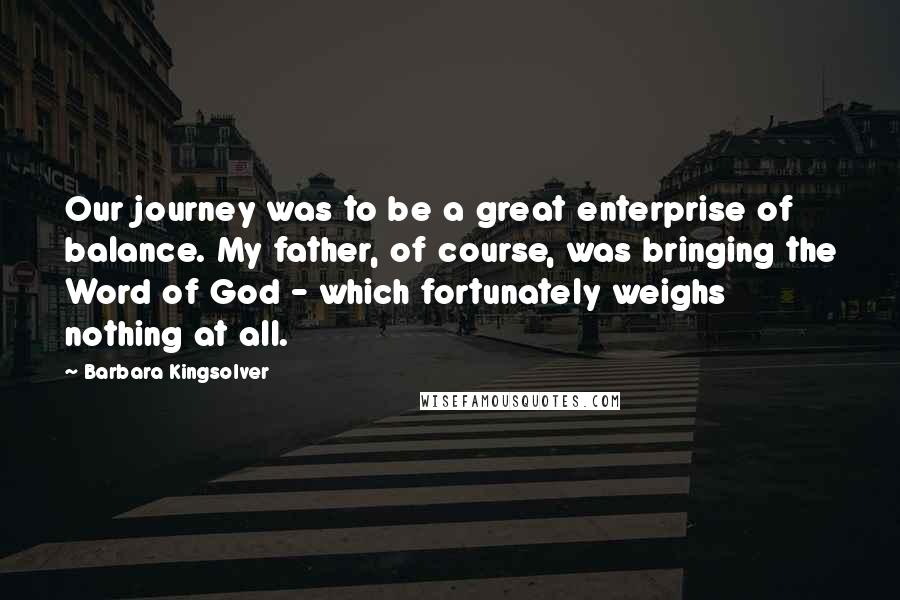 Barbara Kingsolver Quotes: Our journey was to be a great enterprise of balance. My father, of course, was bringing the Word of God - which fortunately weighs nothing at all.