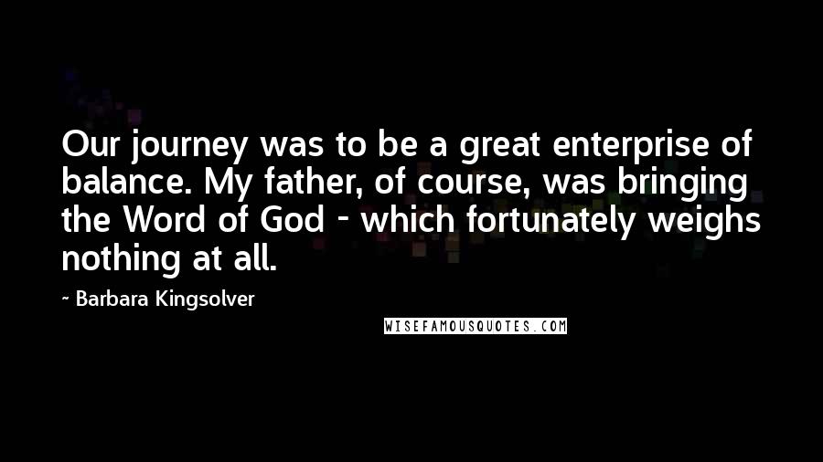 Barbara Kingsolver Quotes: Our journey was to be a great enterprise of balance. My father, of course, was bringing the Word of God - which fortunately weighs nothing at all.